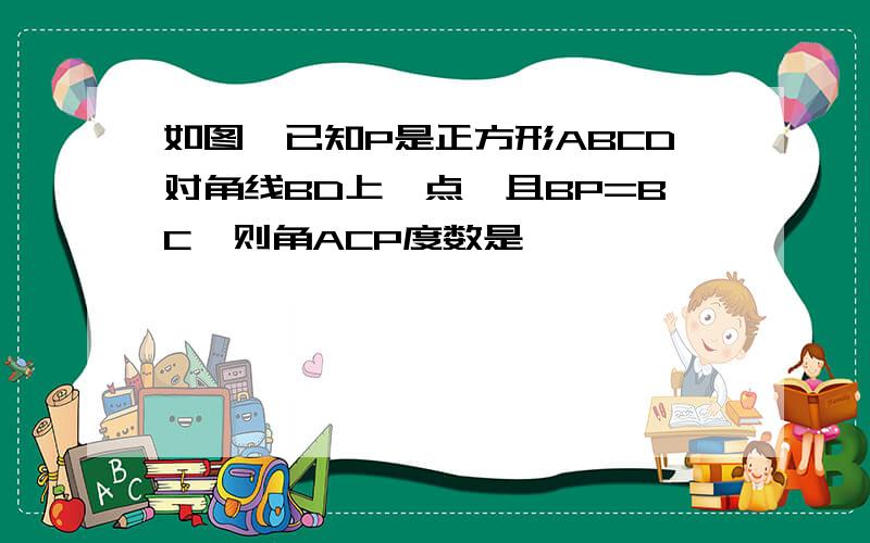 如图,已知P是正方形ABCD对角线BD上一点,且BP=BC,则角ACP度数是