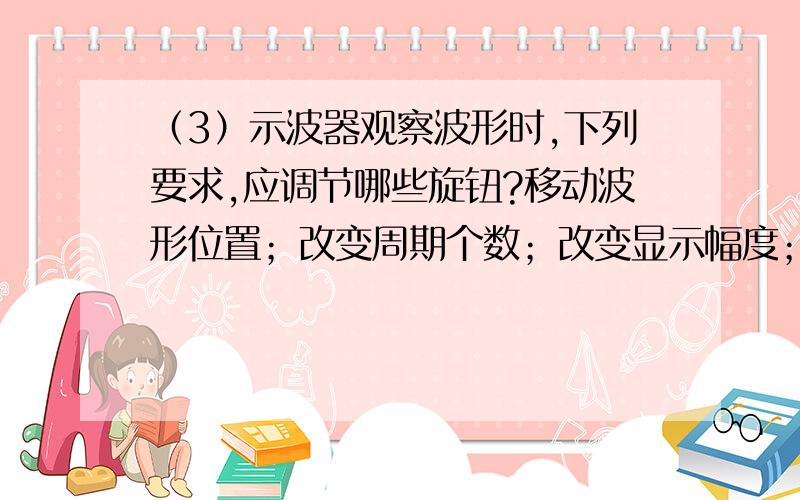 （3）示波器观察波形时,下列要求,应调节哪些旋钮?移动波形位置；改变周期个数；改变显示幅度；测量直测量直流电压