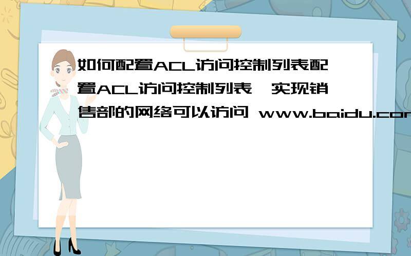 如何配置ACL访问控制列表配置ACL访问控制列表,实现销售部的网络可以访问 www.baidu.com ,不能访问 www.google.com ,财务部门的网络可以访问 www.google.com ,不能访问 www.baidu.com ,其他的网络则不受限制