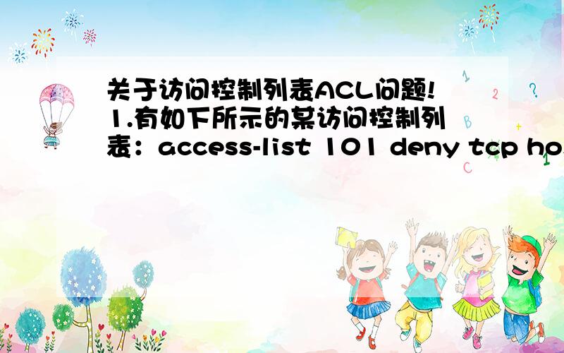 关于访问控制列表ACL问题!1.有如下所示的某访问控制列表：access-list 101 deny tcp host 172.16.1.8 any eq telnetaccess-list 101 permit ip any any其作用是拒绝IP地址为172.16.1.8的主机发出的,到任意地址的Telnet请