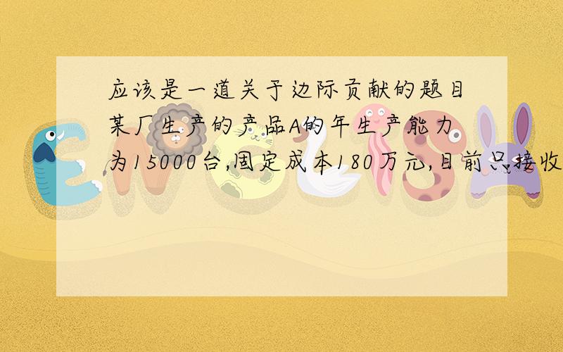 应该是一道关于边际贡献的题目某厂生产的产品A的年生产能力为15000台,固定成本180万元,目前只接收到定货12000台,销售价格为1400元,经核算只够保本,现有另一客户来洽谈定货3000台,报价1350元