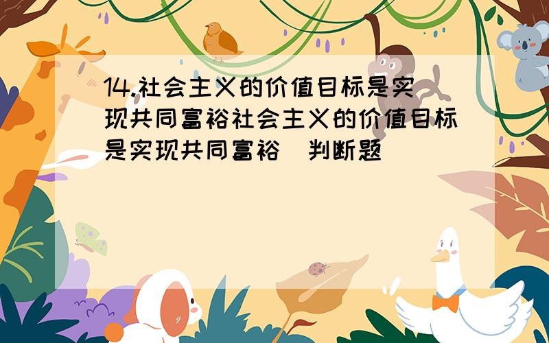 14.社会主义的价值目标是实现共同富裕社会主义的价值目标是实现共同富裕(判断题)