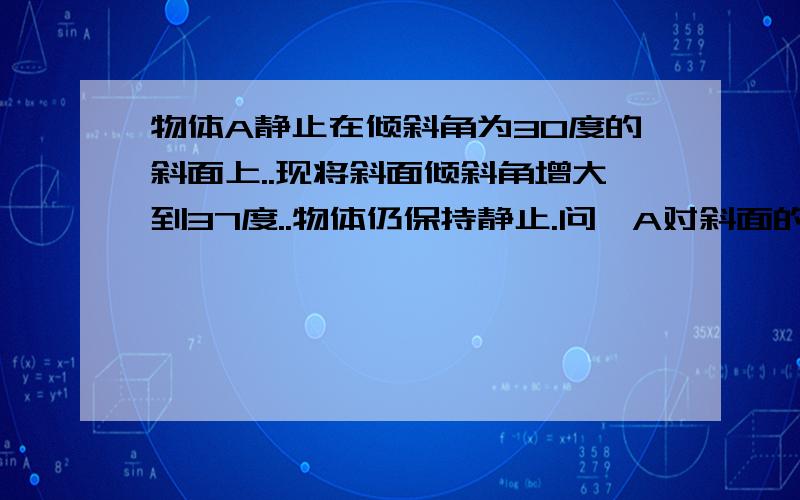 物体A静止在倾斜角为30度的斜面上..现将斜面倾斜角增大到37度..物体仍保持静止.问,A对斜面的压力和摩擦力有无变化?