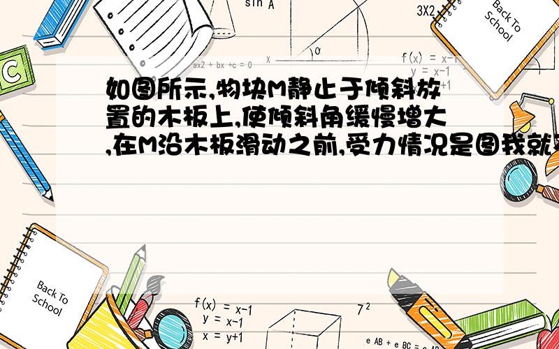 如图所示,物块M静止于倾斜放置的木板上,使倾斜角缓慢增大,在M沿木板滑动之前,受力情况是图我就不画了 多选题 选项是A.物块对木板的压力逐渐减小B.物块所受支持力和摩擦力都减小C.物块