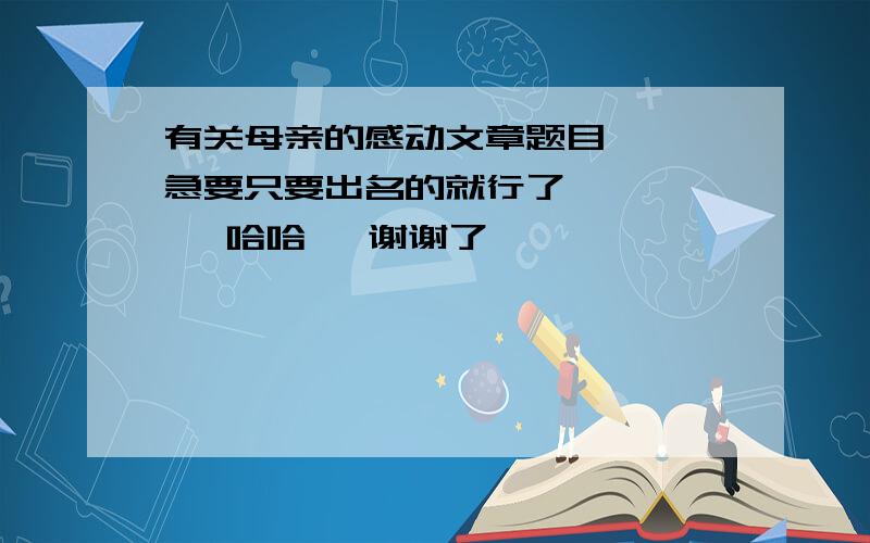 有关母亲的感动文章题目   急要只要出名的就行了       哈哈   谢谢了