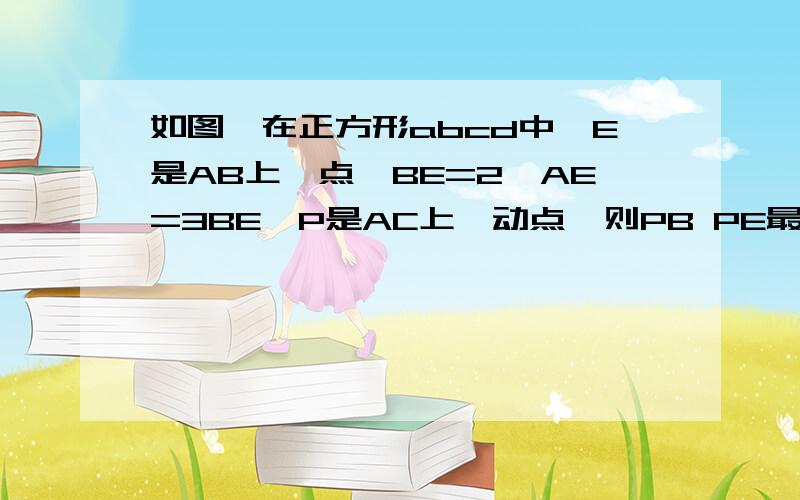 如图,在正方形abcd中,E是AB上一点,BE=2,AE=3BE,P是AC上一动点,则PB PE最小值是?