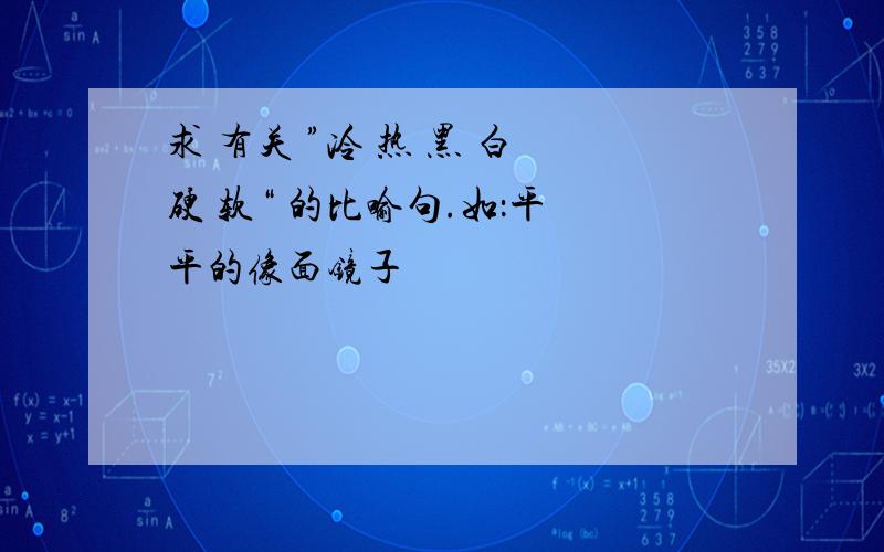 求 有关 ”冷 热 黑 白 硬 软“ 的比喻句.如：平 平的像面镜子