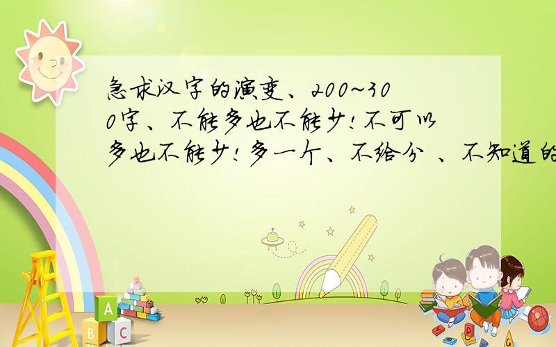 急求汉字的演变、200~300字、不能多也不能少!不可以多也不能少!多一个、不给分 、不知道的、一边凉快去!