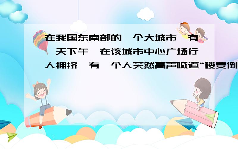 在我国东南部的一个大城市,有一天下午,在该城市中心广场行人拥挤,有一个人突然高声喊道“楼要倒啦”其他人猛然抬头观看,也发现楼在慢慢倾倒,便纷纷狂奔逃生,引起交通混乱,但过了好久