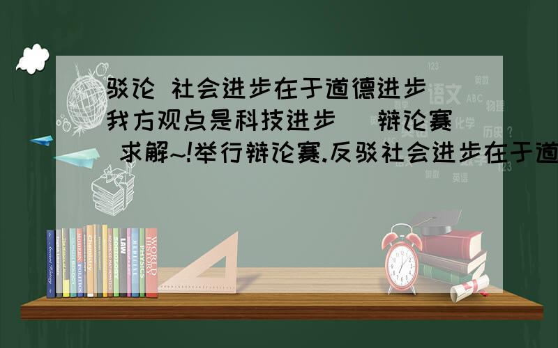 驳论 社会进步在于道德进步（我方观点是科技进步） 辩论赛 求解~!举行辩论赛.反驳社会进步在于道德进步的论据或者观点.我方观点是社会进步在于科技进步~! 求解 速度 急~!