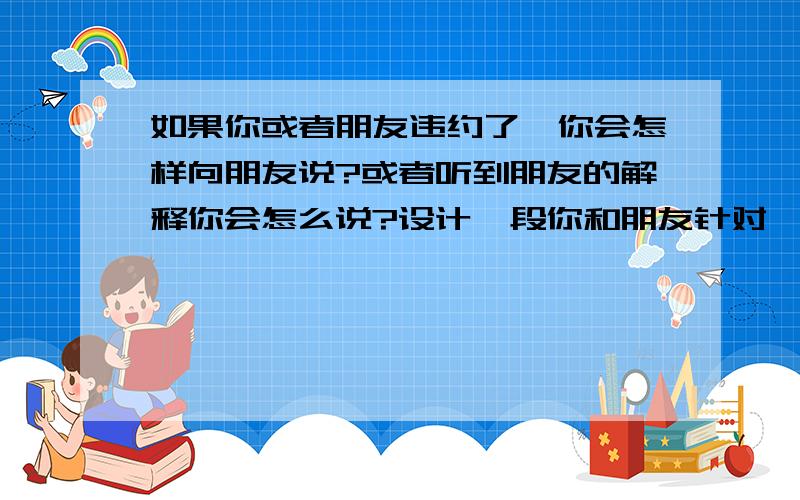 如果你或者朋友违约了,你会怎样向朋友说?或者听到朋友的解释你会怎么说?设计一段你和朋友针对