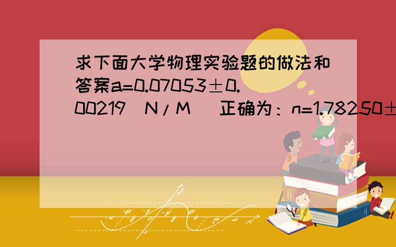 求下面大学物理实验题的做法和答案a=0.07053±0.00219(N/M) 正确为：n=1.78250±0.01123(pa.s) 正确为：g=979.49±20(cm/s^2) 正确为：p=2.705±0.0205(g/cm^3)正确为：t=82435±126(S)正确为：