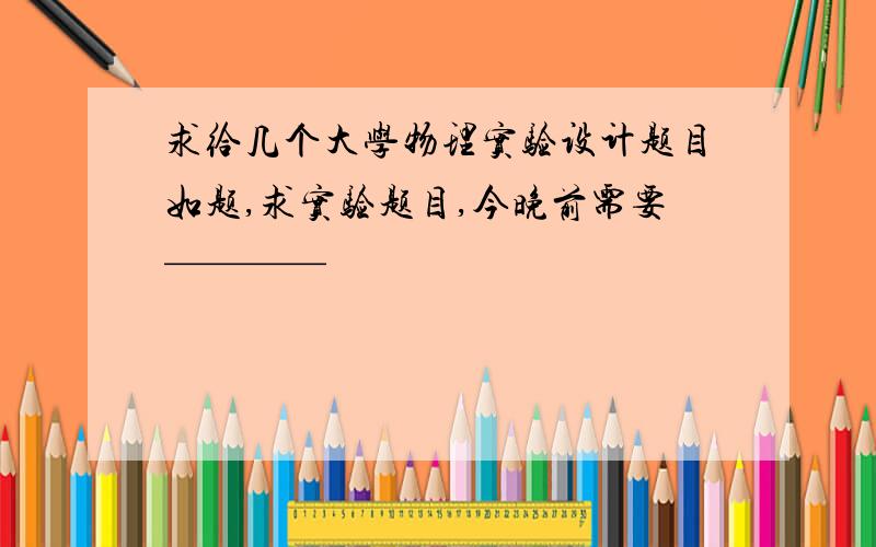 求给几个大学物理实验设计题目如题,求实验题目,今晚前需要————