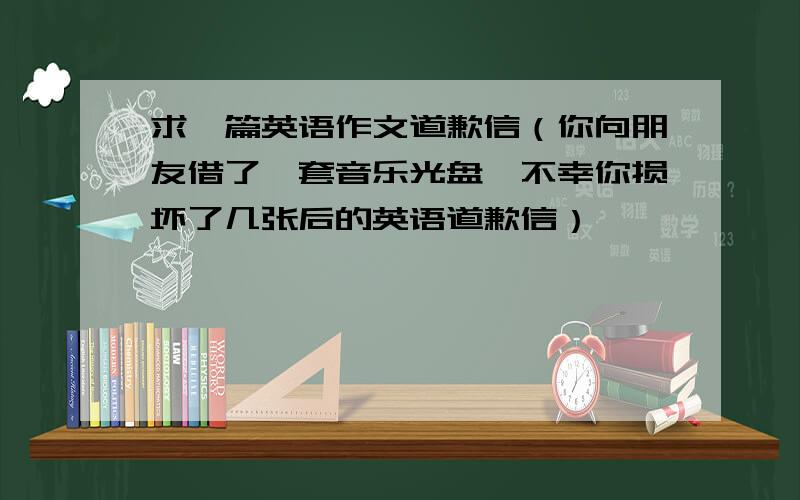 求一篇英语作文道歉信（你向朋友借了一套音乐光盘,不幸你损坏了几张后的英语道歉信）