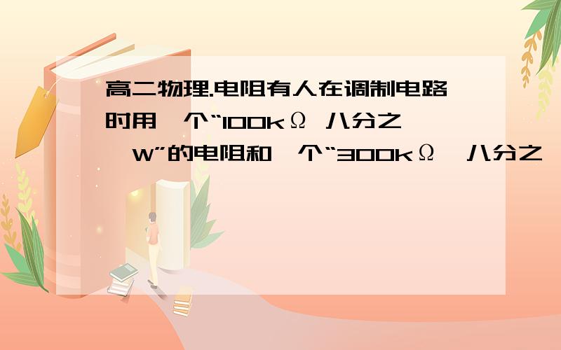 高二物理.电阻有人在调制电路时用一个“100kΩ 八分之一W”的电阻和一个“300kΩ、八分之一W”的电阻串联,作为400kΩ的电阻使用,此时两串联电阻允许消耗的最大功率为（ ）A.二分之一W   B.八