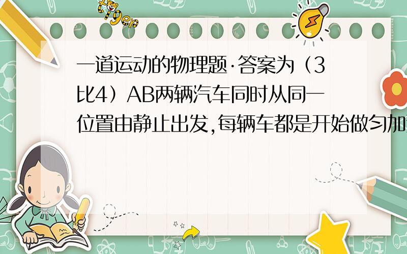 一道运动的物理题·答案为（3比4）AB两辆汽车同时从同一位置由静止出发,每辆车都是开始做匀加速直线运动,各自达到某以速度后做匀速运动.匀速时VA:VB=5:4,行驶在某一时刻两车的速度相等,