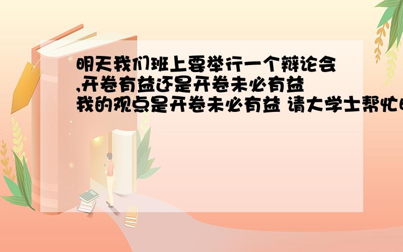 明天我们班上要举行一个辩论会,开卷有益还是开卷未必有益 我的观点是开卷未必有益 请大学士帮忙明天我们班上要举行一个辩论会,开卷有益还是开卷未必有益我的观点是开卷未必有益请大