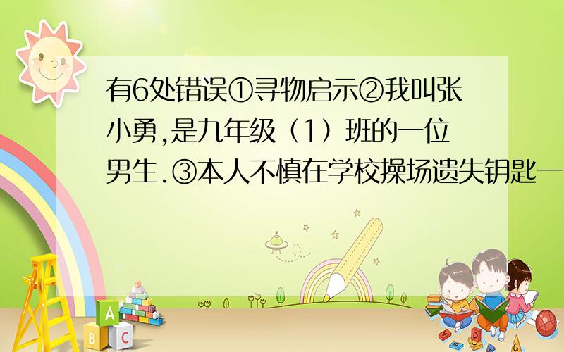 有6处错误①寻物启示②我叫张小勇,是九年级（1）班的一位男生.③本人不慎在学校操场遗失钥匙一串,④上有钥匙若干.⑤有拾得者请马上交到九年级（1）班的张小勇处,⑥不甚感激.⑦2012年6