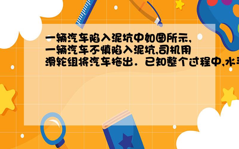 一辆汽车陷入泥坑中如图所示,一辆汽车不慎陷入泥坑,司机用滑轮组将汽车拖出．已知整个过程中,水平拉力F=1×104N汽车以0.02m/s的速度沿水平方向匀速移动了4m,滑轮组的机械效率为80%,求：汽