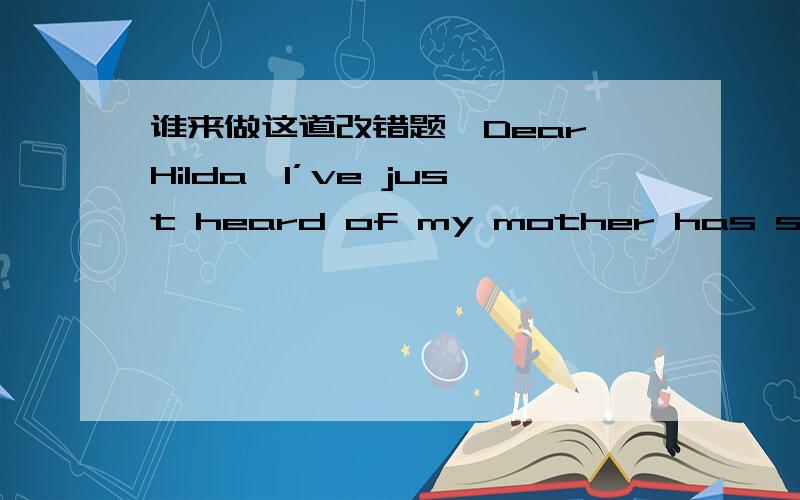 谁来做这道改错题,Dear Hilda,I’ve just heard of my mother has suddenly been 76.taken ill,and I’d like to go and see what she is.The 77.trouble is that I can take him with me then.78.Do you think if you would possibly able to look after 79.