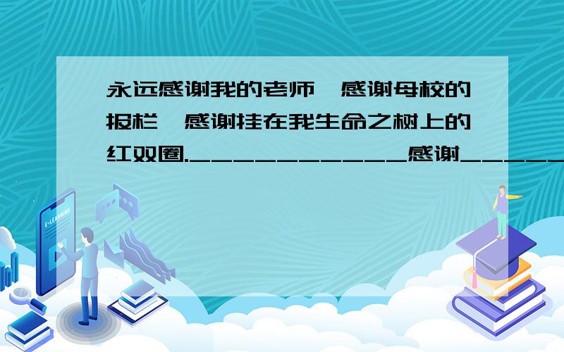 永远感谢我的老师,感谢母校的报栏,感谢挂在我生命之树上的红双圈.__________感谢_________,感谢__________,感谢________.