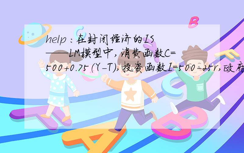 help ：在封闭经济的IS——LM模型中,消费函数C=500+0.75（Y-T）,投资函数I=500-25r,政府购买和税收都在封闭经济的IS——LM模型中,消费函数C=500+0.75（Y-T）,投资函数I=500-25r,政府购买和税收都是400,货