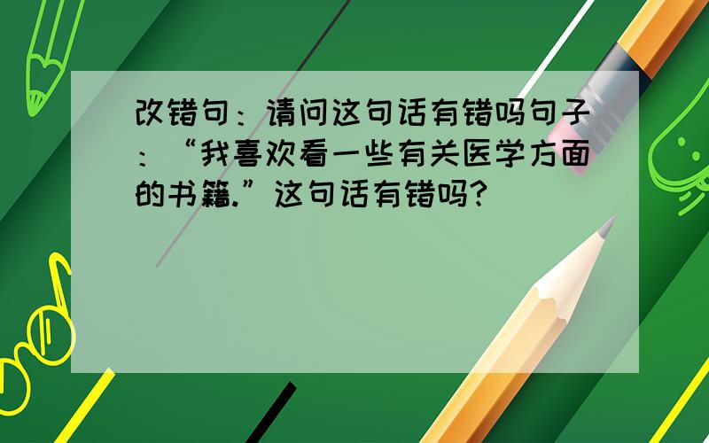 改错句：请问这句话有错吗句子：“我喜欢看一些有关医学方面的书籍.”这句话有错吗?