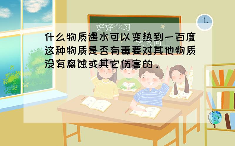 什么物质遇水可以变热到一百度这种物质是否有毒要对其他物质没有腐蚀或其它伤害的。