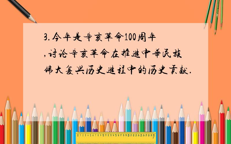 3.今年是辛亥革命100周年,讨论辛亥革命在推进中华民族伟大复兴历史进程中的历史贡献.