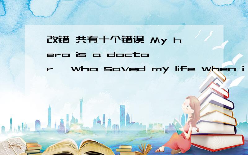 改错 共有十个错误 My hero is a doctor ,who saved my life when i could have died .in fact,she has saved quite a few children's life .At the age of five ,i was serious ill and my life was in the danger .My parents were all worried about if i co