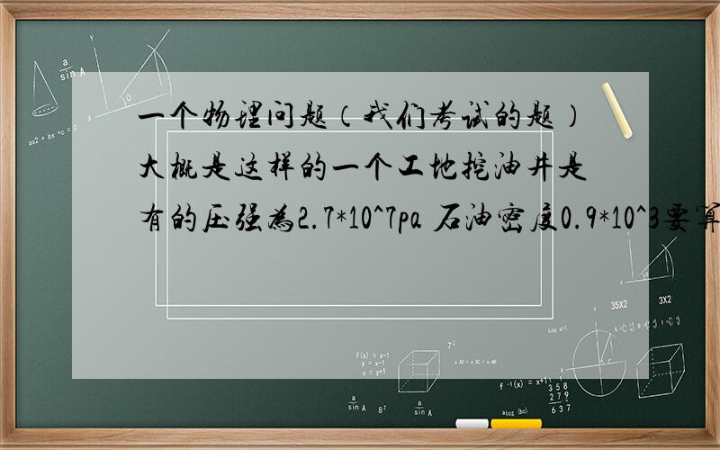 一个物理问题（我们考试的题）大概是这样的一个工地挖油井是有的压强为2.7*10^7pa 石油密度0.9*10^3要算喷出是油高度不知道油的压强有你更不用减去大气压【我们老师说我想多了（10分的题