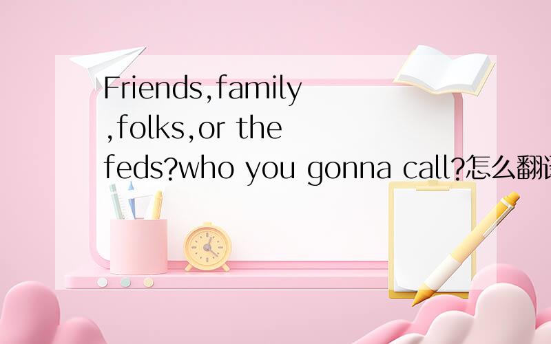 Friends,family,folks,or the feds?who you gonna call?怎么翻译啊哪位高手指教一下, 感激不尽啦!