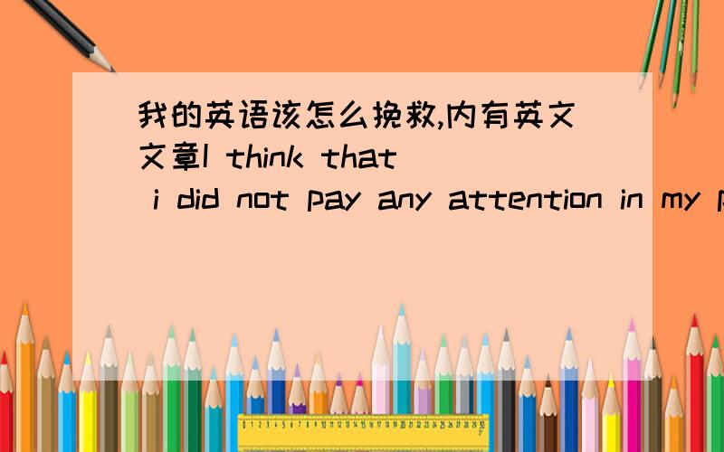 我的英语该怎么挽救,内有英文文章I think that i did not pay any attention in my primary school.In f.4,i awake it ,but is it late?The exam is coming soon,i never past on ever english test and eaxm,reading and listenning.It is the history