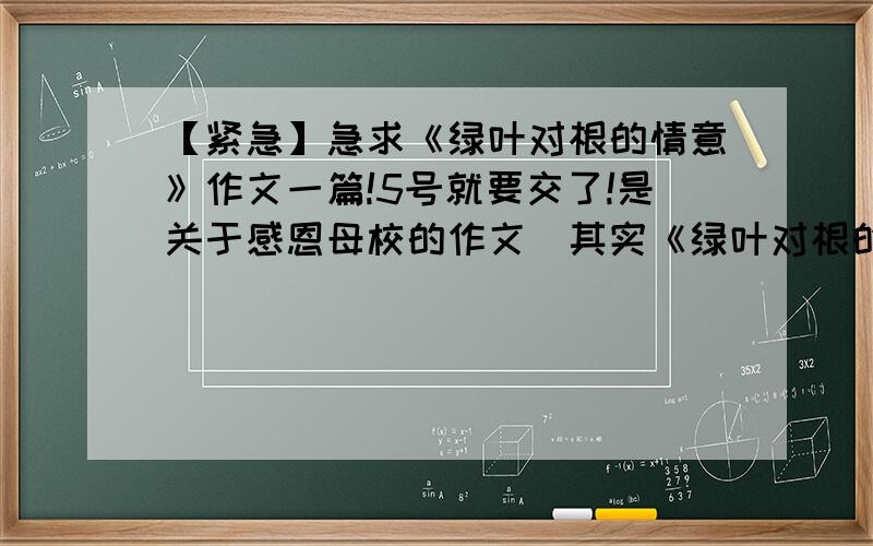 【紧急】急求《绿叶对根的情意》作文一篇!5号就要交了!是关于感恩母校的作文（其实《绿叶对根的情意》只是个大题目，小题目还是“感恩母校”，只不过小题目不用写在作文中），昨天