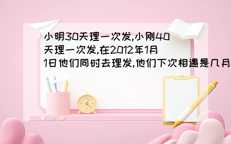 小明30天理一次发,小刚40天理一次发,在2012年1月1日他们同时去理发,他们下次相遇是几月几日如题