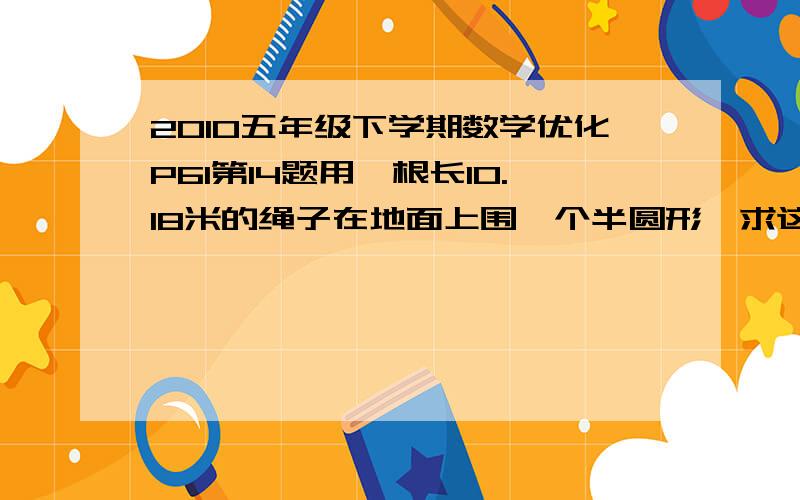 2010五年级下学期数学优化P61第14题用一根长10.18米的绳子在地面上围一个半圆形,求这个半圆形的面积.好的++++