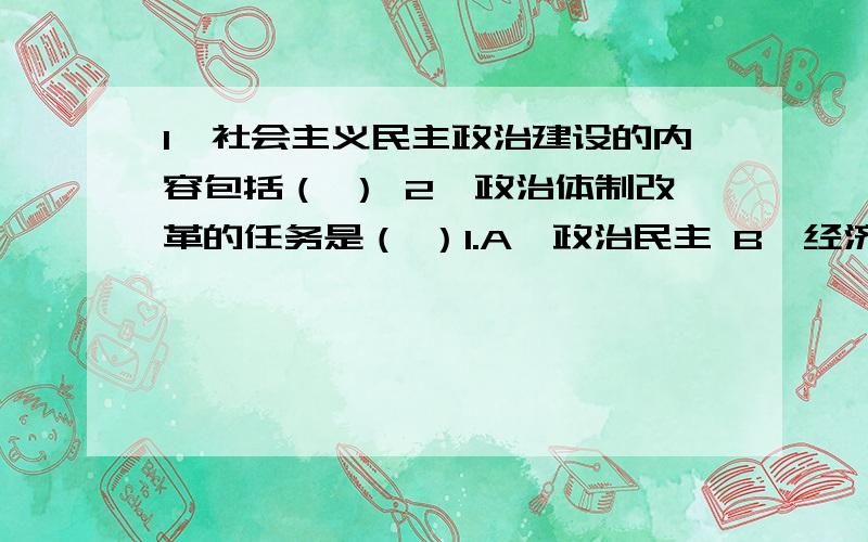 1、社会主义民主政治建设的内容包括（ ） 2、政治体制改革的任务是（ ）1.A、政治民主 B、经济民主 C、文化民主 D、社会民主 E、法律民主 2、 A、健全民主制度 B、加强法制建设 C、推进机