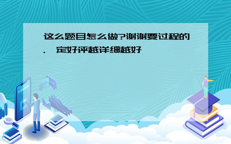 这么题目怎么做?谢谢要过程的.一定好评越详细越好