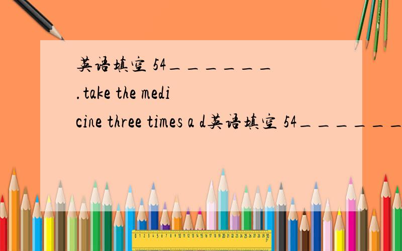 英语填空 54______ .take the medicine three times a d英语填空 54______  .take the medicine three times a day,and you'll be all right soon    55.______