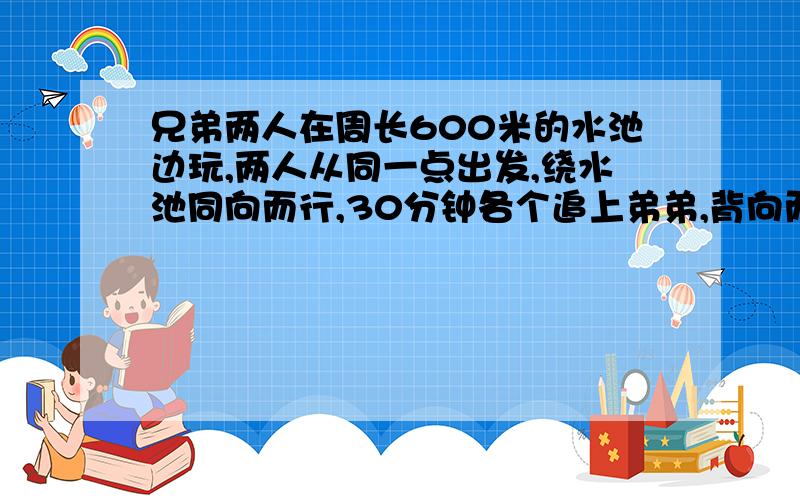 兄弟两人在周长600米的水池边玩,两人从同一点出发,绕水池同向而行,30分钟各个追上弟弟,背向而行,两人4分钟相遇.哥哥每分钟行（ ）米,弟弟每分钟行（ ）米.