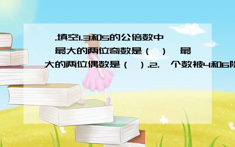 一.填空1.3和5的公倍数中,最大的两位奇数是（ ）,最大的两位偶数是（ ）.2.一个数被4和6除都余1,这个数最小是（ ）1.园林工人在一段公路的两边每隔4米栽一棵树,一共栽了74棵.现在要改成每