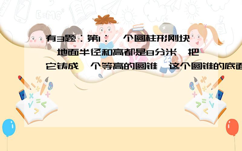 有3题：第1：一个圆柱形刚块,地面半径和高都是8分米,把它铸成一个等高的圆锥,这个圆锥的底面积是多少平方分米；第2：一个圆锥形沙堆,底面积12.56平方米,高6米,用这堆沙在10米宽的路上铺2