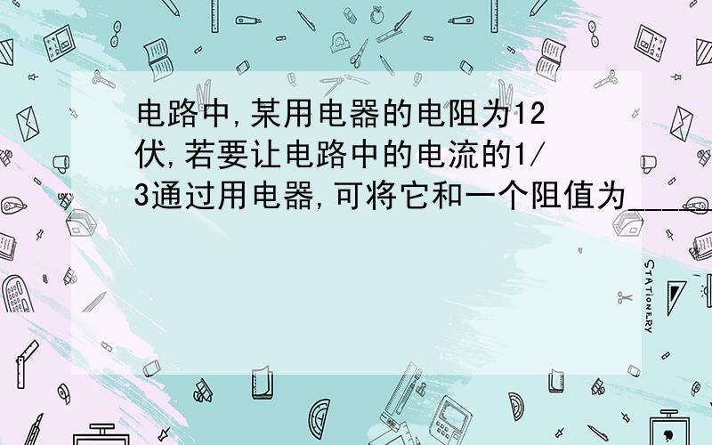 电路中,某用电器的电阻为12伏,若要让电路中的电流的1/3通过用电器,可将它和一个阻值为_____伏的电阻并联后接入电路:若要是改用电器两端的电压为电路两端电压的1/4,可将它和一个阻值为____