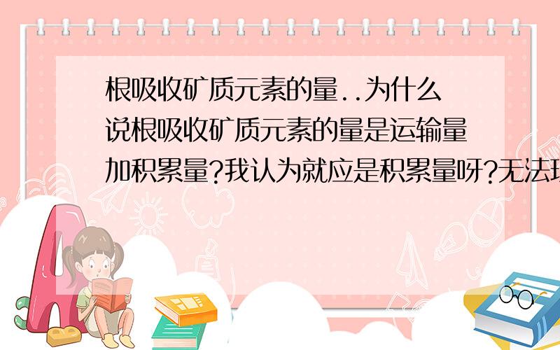 根吸收矿质元素的量..为什么说根吸收矿质元素的量是运输量加积累量?我认为就应是积累量呀?无法理解,谢谢了