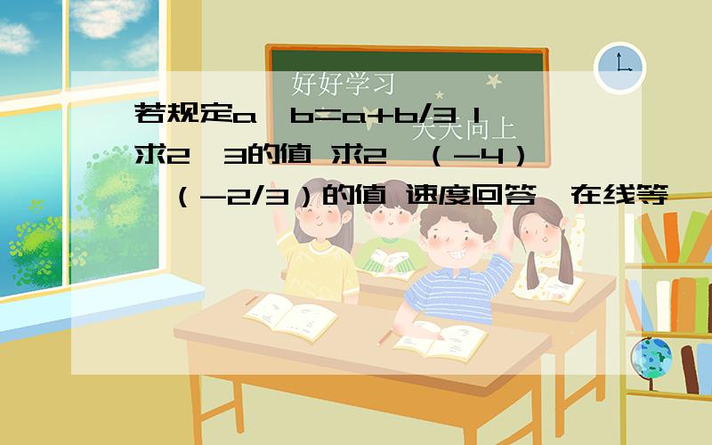 若规定a*b=a+b/3 1求2*3的值 求2*（-4）*（-2/3）的值 速度回答,在线等……越快越好!要过程!速度啊!求2*3的值                求2*（-4）*（-2/3）的值