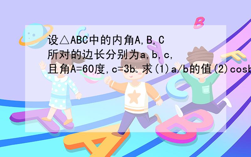 设△ABC中的内角A,B,C所对的边长分别为a,b,c,且角A=60度,c=3b.求(1)a/b的值(2)cosb