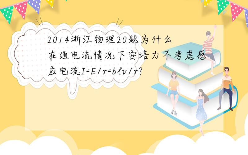 2014浙江物理20题为什么在通电流情况下安培力不考虑感应电流I=E/r=blv/r?