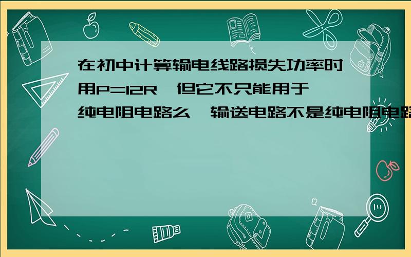 在初中计算输电线路损失功率时用P=I2R,但它不只能用于纯电阻电路么,输送电路不是纯电阻电路,为什么能用这个公式呢?