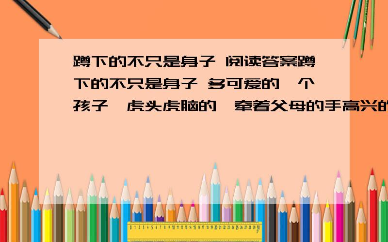 蹲下的不只是身子 阅读答案蹲下的不只是身子 多可爱的一个孩子,虎头虎脑的,牵着父母的手高兴的嚷着,跳着.很多人都为孩子的情绪所感染,长途的劳累在孩子的小生中慢慢小时. 大家就站在