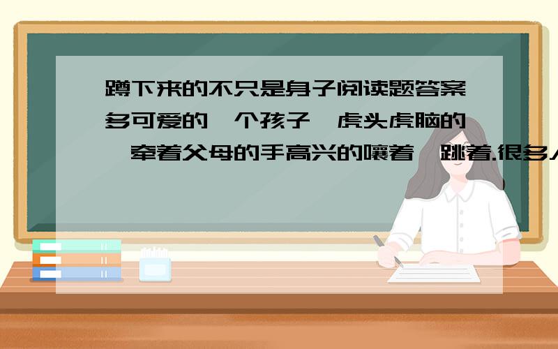 蹲下来的不只是身子阅读题答案多可爱的一个孩子,虎头虎脑的,牵着父母的手高兴的嚷着,跳着.很多人都为孩子的情绪所感染,长途的劳累在孩子的小生中慢慢小时.大家就站在目的地野生公园